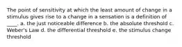 The point of sensitivity at which the least amount of change in a stimulus gives rise to a change in a sensation is a definition of ____. a. the just noticeable difference b. the absolute threshold c. Weber's Law d. the differential threshold e. the stimulus change threshold