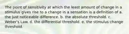 The point of sensitivity at which the least amount of change in a stimulus gives rise to a change in a sensation is a definition of a. the just noticeable difference. b. the absolute threshold. c. Weber's Law. d. the differential threshold. e. the stimulus change threshold.