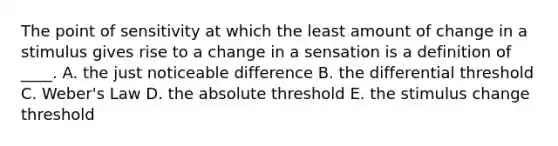 The point of sensitivity at which the least amount of change in a stimulus gives rise to a change in a sensation is a definition of ____. A. the just noticeable difference B. the differential threshold C. Weber's Law D. the absolute threshold E. the stimulus change threshold