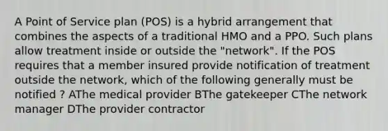 A Point of Service plan (POS) is a hybrid arrangement that combines the aspects of a traditional HMO and a PPO. Such plans allow treatment inside or outside the "network". If the POS requires that a member insured provide notification of treatment outside the network, which of the following generally must be notified ? AThe medical provider BThe gatekeeper CThe network manager DThe provider contractor