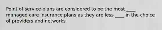 Point of service plans are considered to be the most ____ managed care insurance plans as they are less ____ in the choice of providers and networks