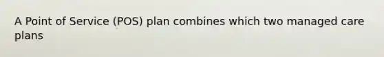 A Point of Service (POS) plan combines which two managed care plans