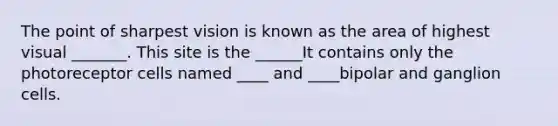 The point of sharpest vision is known as the area of highest visual _______. This site is the ______It contains only the photoreceptor cells named ____ and ____bipolar and ganglion cells.