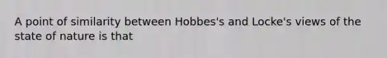 A point of similarity between Hobbes's and Locke's views of the state of nature is that