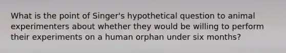 What is the point of Singer's hypothetical question to animal experimenters about whether they would be willing to perform their experiments on a human orphan under six months?