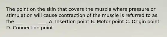 The point on the skin that covers the muscle where pressure or stimulation will cause contraction of the muscle is refurred to as the _____________. A. Insertion point B. Motor point C. Origin point D. Connection point