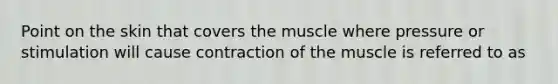 Point on the skin that covers the muscle where pressure or stimulation will cause contraction of the muscle is referred to as