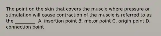 The point on the skin that covers the muscle where pressure or stimulation will cause contraction of the muscle is referred to as the _________. A. insertion point B. motor point C. origin point D. connection point