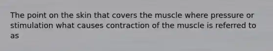 The point on the skin that covers the muscle where pressure or stimulation what causes contraction of the muscle is referred to as