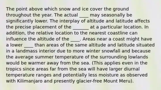 The point above which snow and ice cover the ground throughout the year. The actual ____ may seasonally be significantly lower. The interplay of altitude and latitude affects the precise placement of the _______ at a particular location. In addition, the relative location to the nearest coastline can influence the altitude of the ____. Areas near a coast might have a lower ____ than areas of the same altitude and latitude situated in a landmass interior due to more winter snowfall and because the average summer temperature of the surrounding lowlands would be warmer away from the sea. (This applies even in the tropics since areas far from the sea will have larger diurnal temperature ranges and potentially less moisture as observed with Kilimanjaro and presently glacier-free Mount Meru).