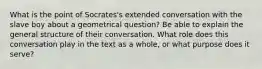 What is the point of Socrates's extended conversation with the slave boy about a geometrical question? Be able to explain the general structure of their conversation. What role does this conversation play in the text as a whole, or what purpose does it serve?