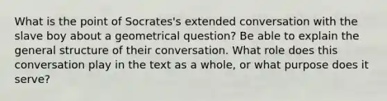 What is the point of Socrates's extended conversation with the slave boy about a geometrical question? Be able to explain the general structure of their conversation. What role does this conversation play in the text as a whole, or what purpose does it serve?