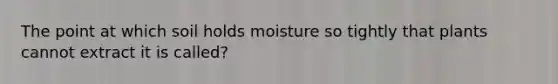 The point at which soil holds moisture so tightly that plants cannot extract it is called?