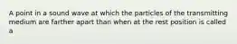 A point in a sound wave at which the particles of the transmitting medium are farther apart than when at the rest position is called a