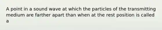 A point in a sound wave at which the particles of the transmitting medium are farther apart than when at the rest position is called a