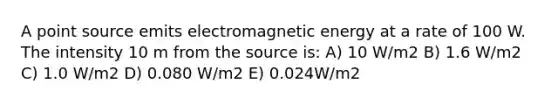 A point source emits electromagnetic energy at a rate of 100 W. The intensity 10 m from the source is: A) 10 W/m2 B) 1.6 W/m2 C) 1.0 W/m2 D) 0.080 W/m2 E) 0.024W/m2