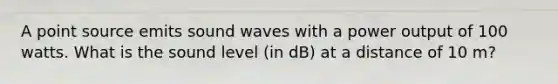 A point source emits sound waves with a power output of 100 watts. What is the sound level (in dB) at a distance of 10 m?