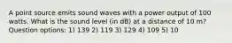 A point source emits sound waves with a power output of 100 watts. What is the sound level (in dB) at a distance of 10 m? Question options: 1) 139 2) 119 3) 129 4) 109 5) 10