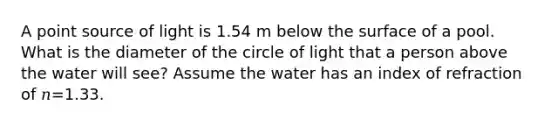 A point source of light is 1.54 m below the surface of a pool. What is the diameter of the circle of light that a person above the water will see? Assume the water has an index of refraction of 𝑛=1.33.