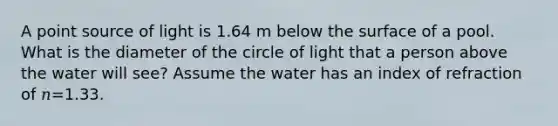 A point source of light is 1.64 m below the surface of a pool. What is the diameter of the circle of light that a person above the water will see? Assume the water has an index of refraction of 𝑛=1.33.