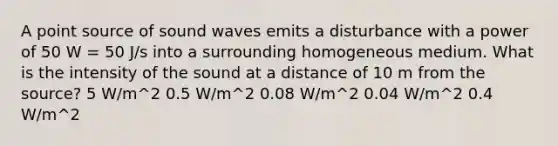 A point source of sound waves emits a disturbance with a power of 50 W = 50 J/s into a surrounding homogeneous medium. What is the intensity of the sound at a distance of 10 m from the source? 5 W/m^2 0.5 W/m^2 0.08 W/m^2 0.04 W/m^2 0.4 W/m^2