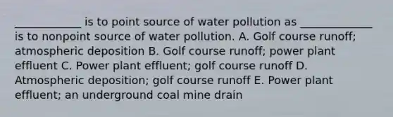 ____________ is to point source of water pollution as _____________ is to nonpoint source of water pollution. A. Golf course runoff; atmospheric deposition B. Golf course runoff; power plant effluent C. Power plant effluent; golf course runoff D. Atmospheric deposition; golf course runoff E. Power plant effluent; an underground coal mine drain