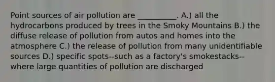 Point sources of air pollution are __________. A.) all the hydrocarbons produced by trees in the Smoky Mountains B.) the diffuse release of pollution from autos and homes into the atmosphere C.) the release of pollution from many unidentifiable sources D.) specific spots--such as a factory's smokestacks--where large quantities of pollution are discharged