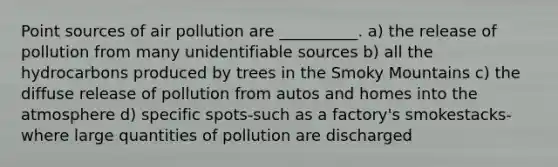 Point sources of air pollution are __________. a) the release of pollution from many unidentifiable sources b) all the hydrocarbons produced by trees in the Smoky Mountains c) the diffuse release of pollution from autos and homes into the atmosphere d) specific spots-such as a factory's smokestacks-where large quantities of pollution are discharged