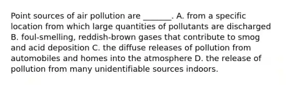 Point sources of air pollution are _______. A. from a specific location from which large quantities of pollutants are discharged B. foul-smelling, reddish-brown gases that contribute to smog and acid deposition C. the diffuse releases of pollution from automobiles and homes into the atmosphere D. the release of pollution from many unidentifiable sources indoors.