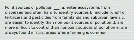 Point sources of pollution ___. a. enter ecosystems from dispersed and often hard-to-identify sources b. include runoff of fertilizers and pesticides from farmlands and suburban lawns c. are easier to identify than non-point sources of pollution d. are more difficult to control than nonpoint sources of pollution e. are always found in rural areas where farming is common