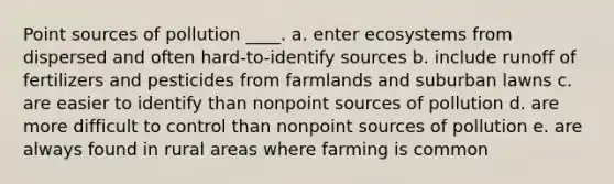 Point sources of pollution ____. a. enter ecosystems from dispersed and often hard-to-identify sources b. include runoff of fertilizers and pesticides from farmlands and suburban lawns c. are easier to identify than nonpoint sources of pollution d. are more difficult to control than nonpoint sources of pollution e. are always found in rural areas where farming is common