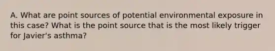 A. What are point sources of potential environmental exposure in this case? What is the point source that is the most likely trigger for Javier's asthma?