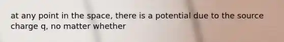 at any point in the space, there is a potential due to the source charge q, no matter whether