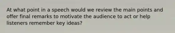 At what point in a speech would we review the main points and offer final remarks to motivate the audience to act or help listeners remember key ideas?