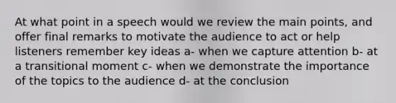 At what point in a speech would we review the main points, and offer final remarks to motivate the audience to act or help listeners remember key ideas a- when we capture attention b- at a transitional moment c- when we demonstrate the importance of the topics to the audience d- at the conclusion