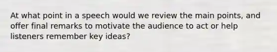 At what point in a speech would we review the main points, and offer final remarks to motivate the audience to act or help listeners remember key ideas?