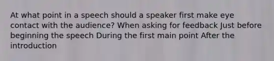 At what point in a speech should a speaker first make eye contact with the audience? When asking for feedback Just before beginning the speech During the first main point After the introduction