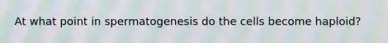 At what point in spermatogenesis do the cells become haploid?