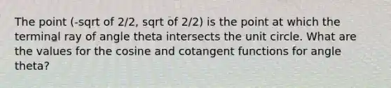 The point (-sqrt of 2/2, sqrt of 2/2) is the point at which the terminal ray of angle theta intersects the unit circle. What are the values for the cosine and cotangent functions for angle theta?