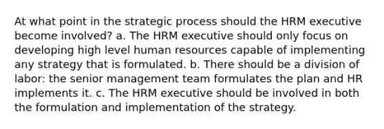 At what point in the strategic process should the HRM executive become involved? a. The HRM executive should only focus on developing high level human resources capable of implementing any strategy that is formulated. b. There should be a division of labor: the senior management team formulates the plan and HR implements it. c. The HRM executive should be involved in both the formulation and implementation of the strategy.