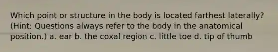 Which point or structure in the body is located farthest laterally? (Hint: Questions always refer to the body in the anatomical position.) a. ear b. the coxal region c. little toe d. tip of thumb