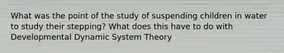 What was the point of the study of suspending children in water to study their stepping? What does this have to do with Developmental Dynamic System Theory