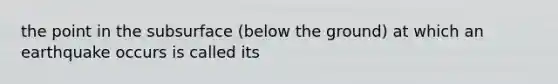 the point in the subsurface (below the ground) at which an earthquake occurs is called its