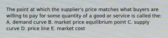 The point at which the supplier's price matches what buyers are willing to pay for some quantity of a good or service is called the: A. demand curve B. market price equilibrium point C. supply curve D. price line E. market cost