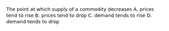 The point at which supply of a commodity decreases A. prices tend to rise B. prices tend to drop C. demand tends to rise D. demand tends to drop