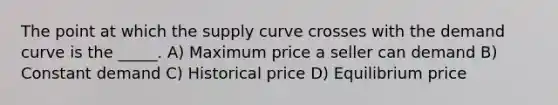 The point at which the supply curve crosses with the demand curve is the _____. A) Maximum price a seller can demand B) Constant demand C) Historical price D) Equilibrium price