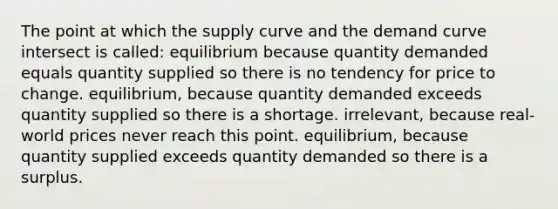 The point at which the supply curve and the demand curve intersect is called: equilibrium because quantity demanded equals quantity supplied so there is no tendency for price to change. equilibrium, because quantity demanded exceeds quantity supplied so there is a shortage. irrelevant, because real-world prices never reach this point. equilibrium, because quantity supplied exceeds quantity demanded so there is a surplus.