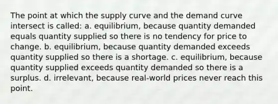 The point at which the supply curve and the demand curve intersect is called: a. equilibrium, because quantity demanded equals quantity supplied so there is no tendency for price to change. b. equilibrium, because quantity demanded exceeds quantity supplied so there is a shortage. c. equilibrium, because quantity supplied exceeds quantity demanded so there is a surplus. d. irrelevant, because real-world prices never reach this point.