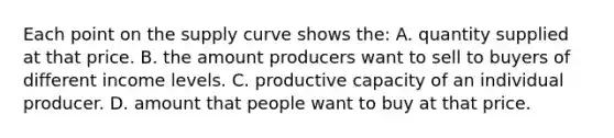 Each point on the supply curve shows the: A. quantity supplied at that price. B. the amount producers want to sell to buyers of different income levels. C. productive capacity of an individual producer. D. amount that people want to buy at that price.