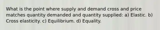 What is the point where supply and demand cross and price matches quantity demanded and quantity supplied: a) Elastic. b) Cross elasticity. c) Equilibrium. d) Equality.